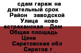сдам гараж на длительный срок!))) › Район ­ заводской › Улица ­ ново-астраханская › Дом ­ 116 › Общая площадь ­ 18 › Цена ­ 2 000 - Саратовская обл., Саратов г. Недвижимость » Гаражи   